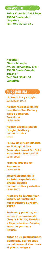 ￼
Reina Victoria 12-14 bajo 39004 Santander (España) 
Tel.: 942 27 52 22 .

MAPA de Localizacion





Hospital:
Clínica Mompia 
Av. de los Candes, s/n - 39108 Santa Cruz de Bezana - 
Telf. 942 58 41 00
Cantabria

￼
Lic Medicina y cirugiaSantander 1978Medico residente de los Hospitales San Pablo y Valle de Hebron. Barcelona1979-1984Medico especialista en cirugía plastica y reconstructiva1984Fellow de cirugia plastica en El Hospital Gea Bermudez con el Dr. Ortiz Monasterio. Mexico D.F1986-1995Practica privada en Santander1986-2006Vicepresidente de la sociedad española de cirugia plastica reconstructiva y estetica1999-2002

Miembro de la American Society of Plastic and Recontructive Surgery. ASPRS

Profesor y ponente, en cursos y congresos de Cirugía Plástica, Estética y Reparadora en España, EEUU, Argentina y Mexico.
Autor de 30 publicaciones cientificas, dos de ellas recogidas en el Year book of plastic surgery